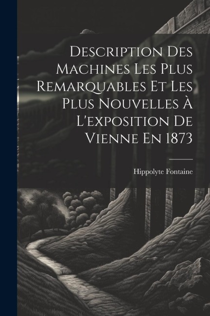 Description Des Machines Les Plus Remarquables Et Les Plus Nouvelles À L'exposition De Vienne En 1873 - Hippolyte Fontaine