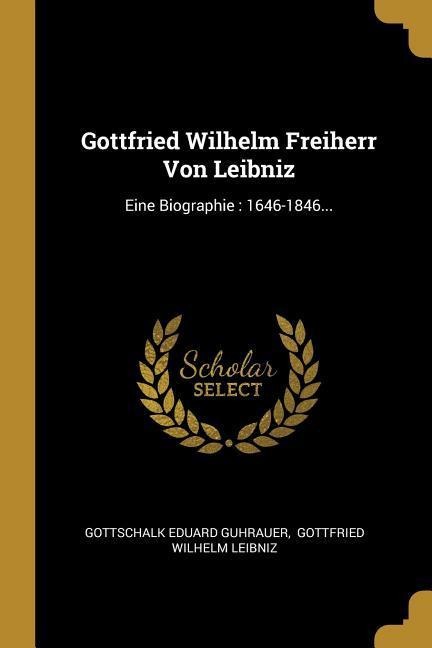Gottfried Wilhelm Freiherr Von Leibniz: Eine Biographie: 1646-1846... - Gottschalk Eduard Guhrauer