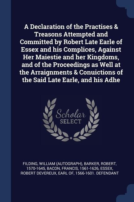 A Declaration of the Practises & Treasons Attempted and Committed by Robert Late Earle of Essex and his Complices, Against Her Maiestie and her Kingdo - William Filding, Robert Barker, Francis Bacon