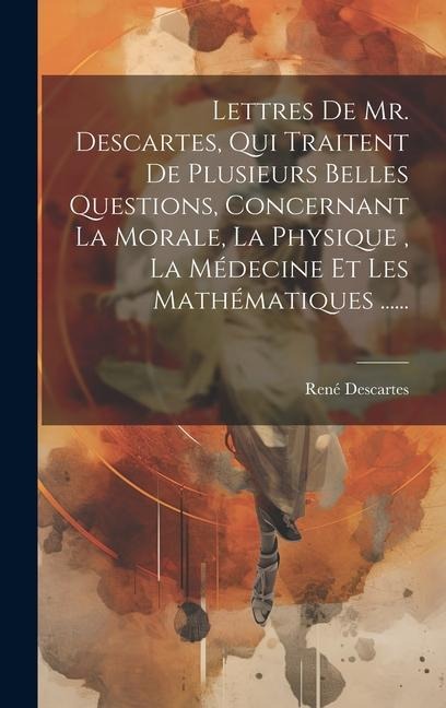 Lettres De Mr. Descartes, Qui Traitent De Plusieurs Belles Questions, Concernant La Morale, La Physique, La Médecine Et Les Mathématiques ...... - René Descartes