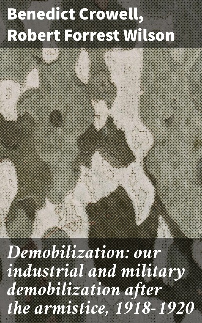 Demobilization: our industrial and military demobilization after the armistice, 1918-1920 - Benedict Crowell, Robert Forrest Wilson