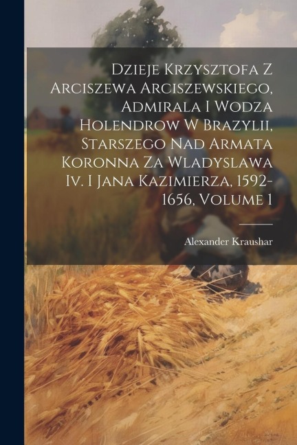 Dzieje Krzysztofa Z Arciszewa Arciszewskiego, Admirala I Wodza Holendrow W Brazylii, Starszego Nad Armata Koronna Za Wladyslawa Iv. I Jana Kazimierza, - Alexander Kraushar