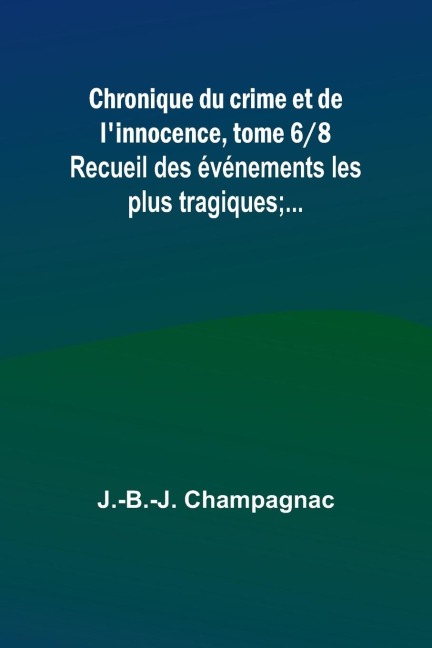 Chronique du crime et de l'innocence, tome 6/8; Recueil des événements les plus tragiques;... - J. -B. -J. Champagnac