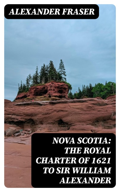 Nova Scotia: The Royal Charter of 1621 to Sir William Alexander - Alexander Fraser
