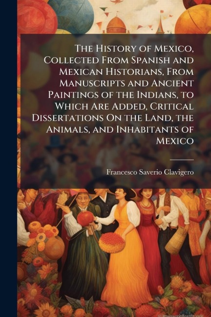 The History of Mexico, Collected From Spanish and Mexican Historians, From Manuscripts and Ancient Paintings of the Indians, to Which Are Added, Critical Dissertations On the Land, the Animals, and Inhabitants of Mexico - Francesco Saverio Clavigero