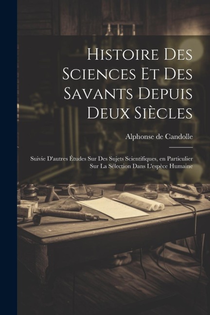 Histoire des sciences et des savants depuis deux siècles; suivie d'autres études sur des sujets scientifiques, en particulier sur la sélection dans l' - Alphonse De Candolle