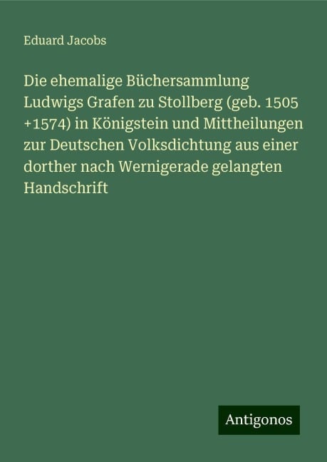 Die ehemalige Büchersammlung Ludwigs Grafen zu Stollberg (geb. 1505 +1574) in Königstein und Mittheilungen zur Deutschen Volksdichtung aus einer dorther nach Wernigerade gelangten Handschrift - Eduard Jacobs