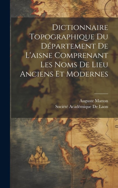 Dictionnaire Topographique Du Département De L'aisne Comprenant Les Noms De Lieu Anciens Et Modernes - Auguste Matton