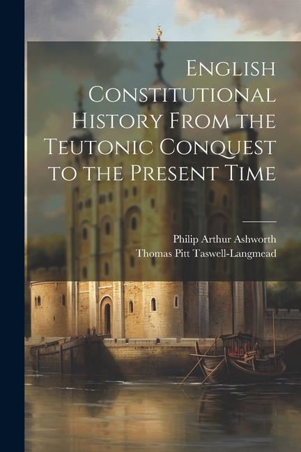 English Constitutional History From the Teutonic Conquest to the Present Time - Thomas Pitt Taswell-Langmead, Philip Arthur Ashworth