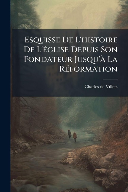 Esquisse De L'histoire De L'Ã(c)glise Depuis Son Fondateur Jusqu'Ã La RÃ(c)formation - Charles De Villers