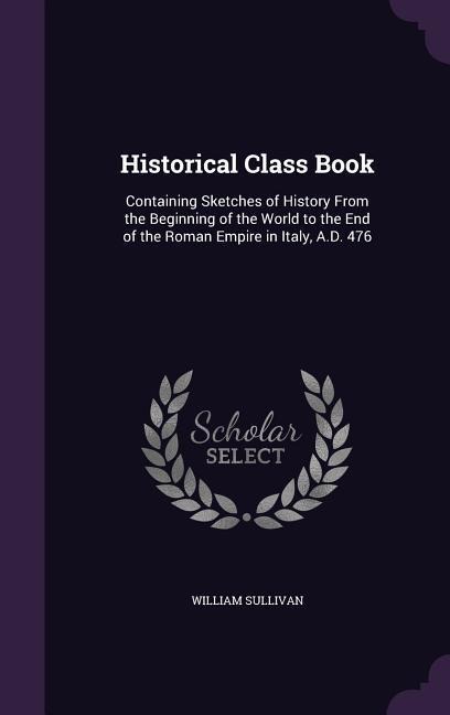 Historical Class Book: Containing Sketches of History From the Beginning of the World to the End of the Roman Empire in Italy, A.D. 476 - William Sullivan