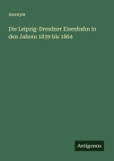 Die Leipzig-Dresdner Eisenbahn in den Jahren 1839 bis 1864 - Anonym