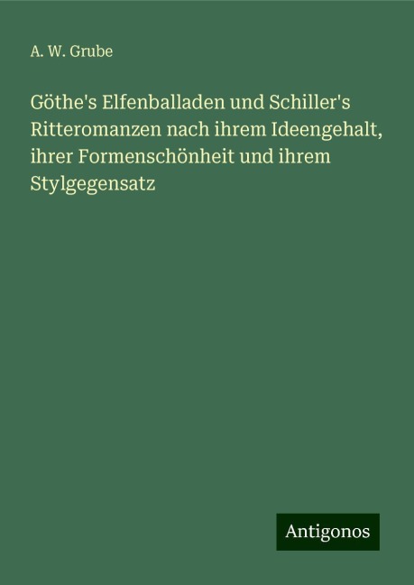 Göthe's Elfenballaden und Schiller's Ritteromanzen nach ihrem Ideengehalt, ihrer Formenschönheit und ihrem Stylgegensatz - A. W. Grube