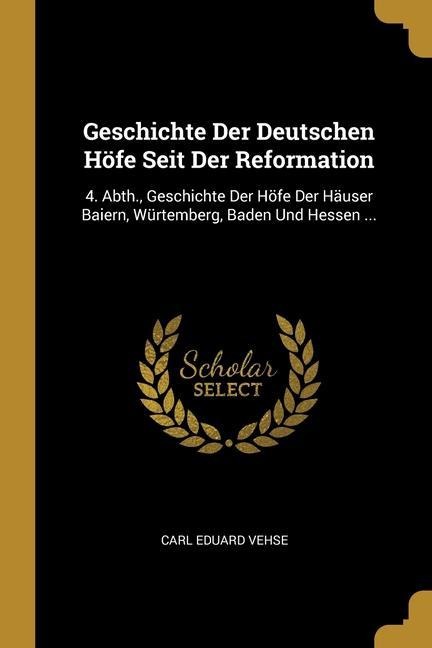 Geschichte Der Deutschen Höfe Seit Der Reformation: 4. Abth., Geschichte Der Höfe Der Häuser Baiern, Würtemberg, Baden Und Hessen ... - Carl Eduard Vehse