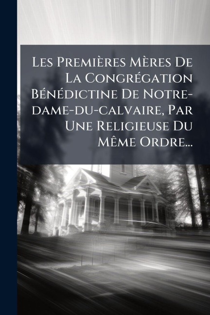 Les Premières Mères De La CongrÃ(c)gation BÃ(c)nÃ(c)dictine De Notre-dame-du-calvaire, Par Une Religieuse Du MÃame Ordre... - Anonymous