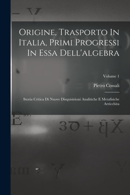 Origine, Trasporto In Italia, Primi Progressi In Essa Dell'algebra: Storia Critica Di Nuove Disquisizioni Analitiche E Metafisiche Arricchita; Volume - Pietro Cossali
