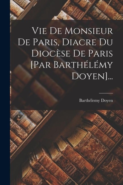 Vie De Monsieur De Paris, Diacre Du Diocèse De Paris [par Barthélémy Doyen]... - Barthélemy Doyen