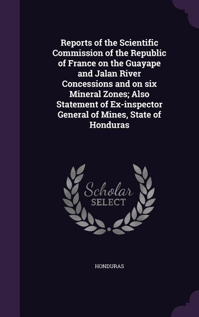 Reports of the Scientific Commission of the Republic of France on the Guayape and Jalan River Concessions and on six Mineral Zones; Also Statement of Ex-inspector General of Mines, State of Honduras - 