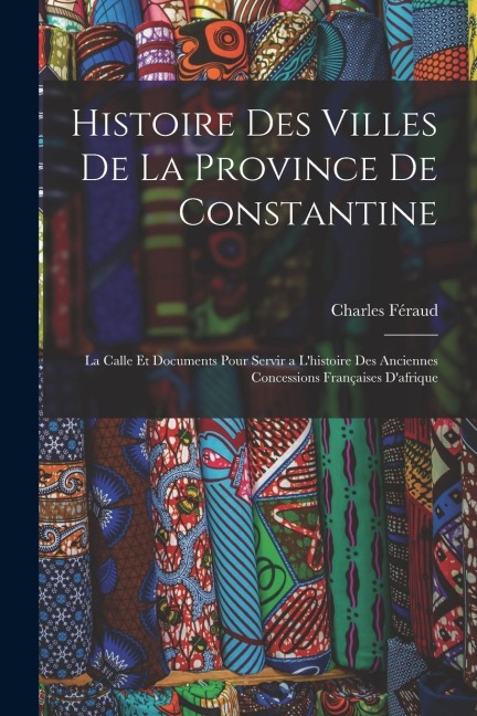 Histoire Des Villes De La Province De Constantine: La Calle Et Documents Pour Servir a L'histoire Des Anciennes Concessions Françaises D'afrique - Charles Féraud