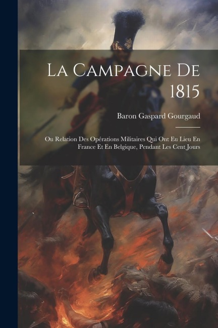 La Campagne De 1815: Ou Relation Des Opérations Militaires Qui Ont Eu Lieu En France Et En Belgique, Pendant Les Cent Jours - Baron Gaspard Gourgaud