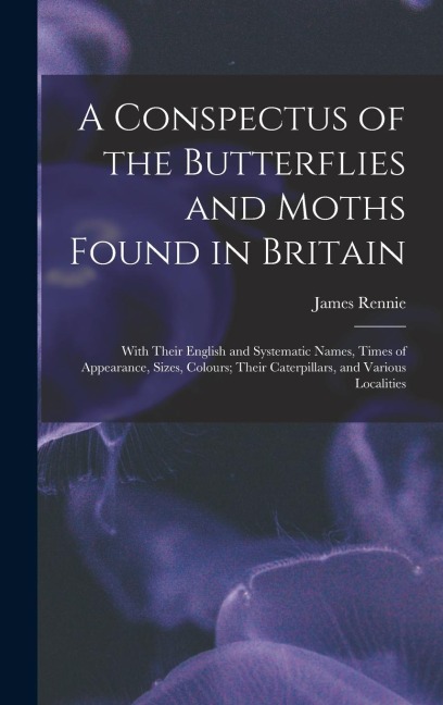 A Conspectus of the Butterflies and Moths Found in Britain; With Their English and Systematic Names, Times of Appearance, Sizes, Colours; Their Caterp - James Rennie