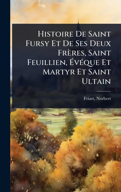 Histoire De Saint Fursy Et De Ses Deux Frères, Saint Feuillien, ÃvÃ(c)que Et Martyr Et Saint Ultain - Friart Norbert