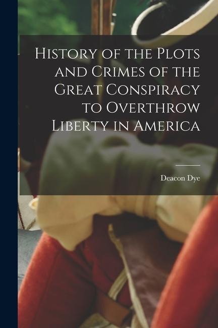 History of the Plots and Crimes of the Great Conspiracy to Overthrow Liberty in America - Deacon Dye
