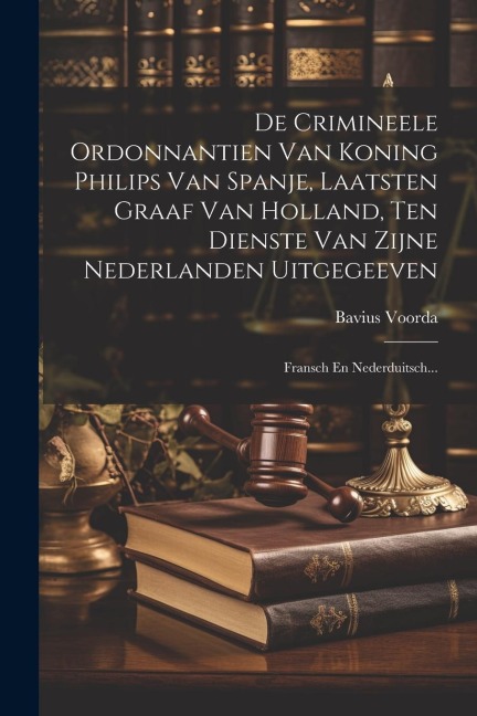 De Crimineele Ordonnantien Van Koning Philips Van Spanje, Laatsten Graaf Van Holland, Ten Dienste Van Zijne Nederlanden Uitgegeeven: Fransch En Nederd - Bavius Voorda