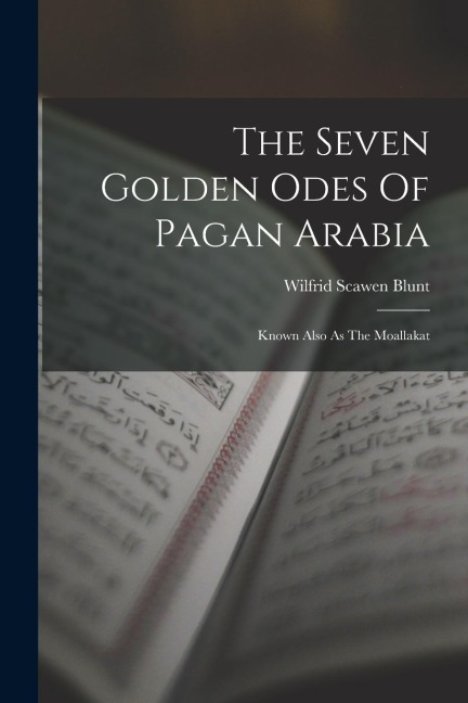 The Seven Golden Odes Of Pagan Arabia: Known Also As The Moallakat - Wilfrid Scawen Blunt
