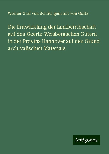 Die Entwicklung der Landwirthschaft auf den Goertz-Wrisbergschen Gütern in der Provinz Hannover auf den Grund archivalischen Materials - Werner Graf von Schlitz genannt von Görtz