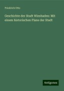 Geschichte der Stadt Wiesbaden: Mit einem historischen Plane der Stadt - Friedrich Otto