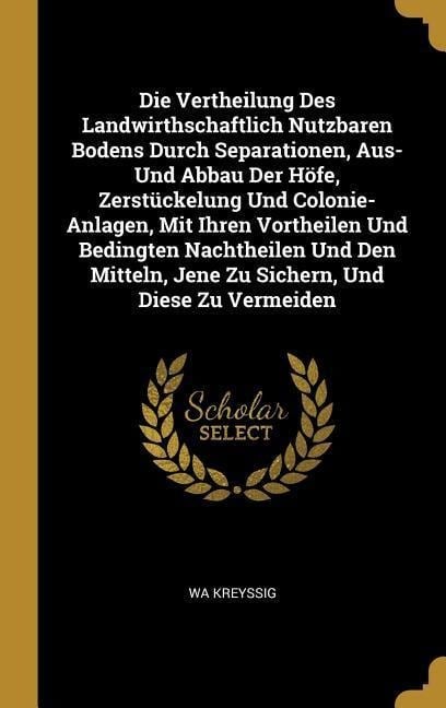 Die Vertheilung Des Landwirthschaftlich Nutzbaren Bodens Durch Separationen, Aus- Und Abbau Der Höfe, Zerstückelung Und Colonie- Anlagen, Mit Ihren Vo - Wa Kreyssig