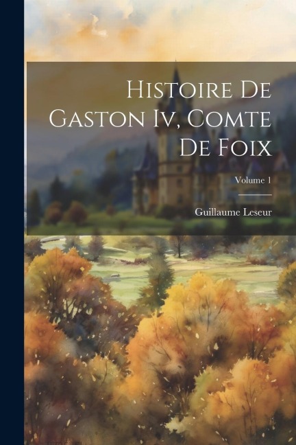 Histoire De Gaston Iv, Comte De Foix; Volume 1 - Guillaume Leseur