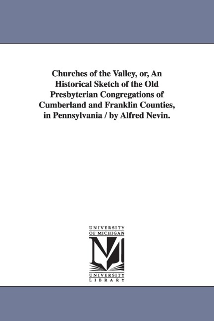 Churches of the Valley, or, An Historical Sketch of the Old Presbyterian Congregations of Cumberland and Franklin Counties, in Pennsylvania / by Alfre - Alfred Nevin