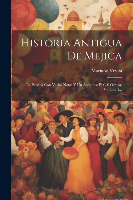 Historia Antigua De Mejica: La Publica Con Varias Notas Y Un Apendice El C.f. Ortega, Volume 1... - Mariano Veytia