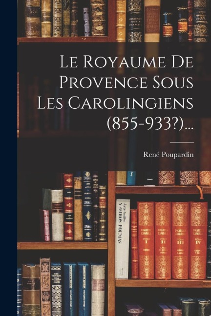 Le Royaume De Provence Sous Les Carolingiens (855-933?)... - René Poupardin