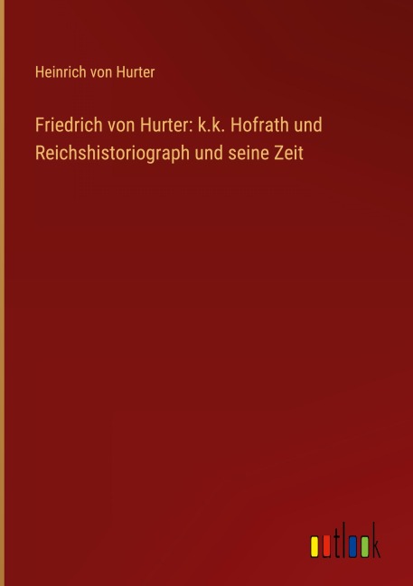Friedrich von Hurter: k.k. Hofrath und Reichshistoriograph und seine Zeit - Heinrich Von Hurter