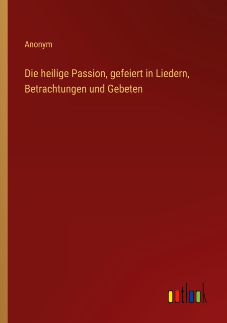Die heilige Passion, gefeiert in Liedern, Betrachtungen und Gebeten - Anonym