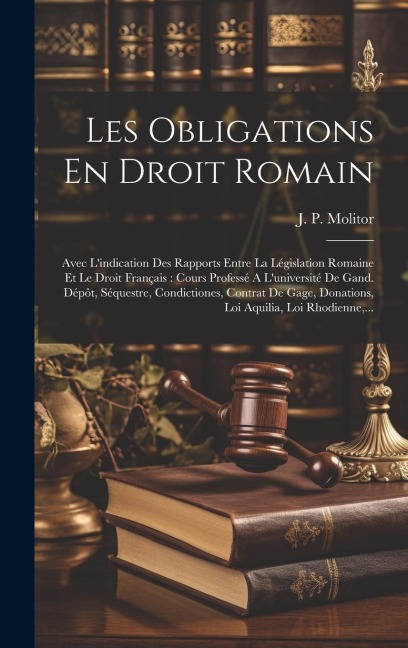 Les Obligations En Droit Romain: Avec L'indication Des Rapports Entre La Législation Romaine Et Le Droit Français: Cours Professé A L'université De Ga - J. P. Molitor