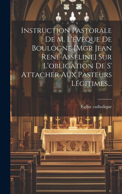 Instruction Pastorale De M. L'évêque De Boulogne [mgr Jean René Asseline] Sur L'obligation De S' Attacher Aux Pasteurs Légitimes... - Eglise Catholique