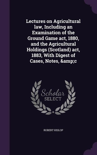 Lectures on Agricultural law, Including an Examination of the Ground Game act, 1880, and the Agricultural Holdings (Scotland) act, 1883, With Digest of Cases, Notes, &c - Robert Hislop
