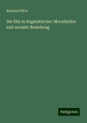 Die Ehe in dogmatischer: Moralischer und socialer Beziehung - Bernhard Rive