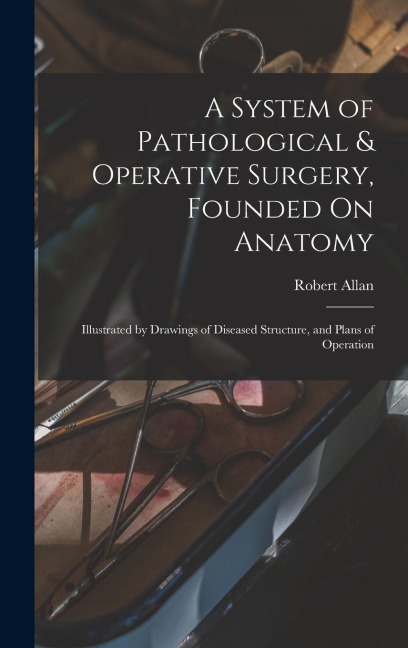 A System of Pathological & Operative Surgery, Founded On Anatomy: Illustrated by Drawings of Diseased Structure, and Plans of Operation - Robert Allan