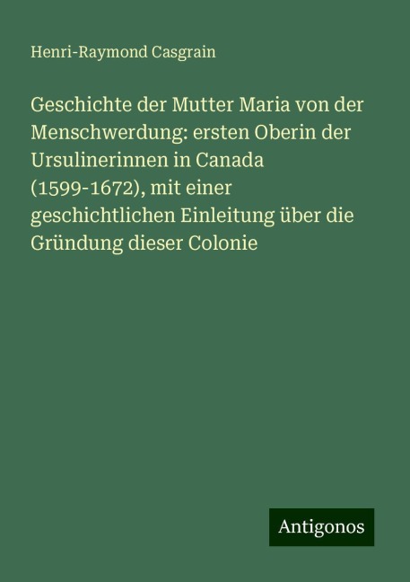 Geschichte der Mutter Maria von der Menschwerdung: ersten Oberin der Ursulinerinnen in Canada (1599-1672), mit einer geschichtlichen Einleitung über die Gründung dieser Colonie - Henri-Raymond Casgrain