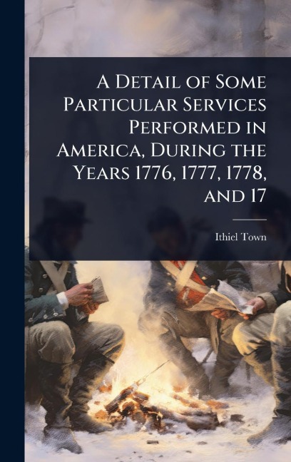 A Detail of Some Particular Services Performed in America, During the Years 1776, 1777, 1778, and 17 - Ithiel Town
