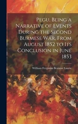 Pegu, Being a Narrative of Events During the Second Burmese War, From August 1852 to Its Conclusion in June 1853 - William Ferguson Beatson Laurie
