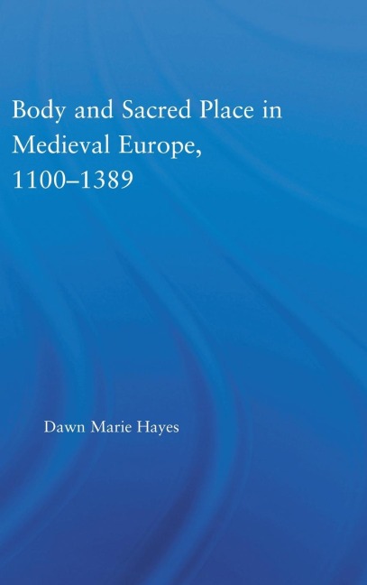 Body and Sacred Place in Medieval Europe, 1100-1389 - Dawn Marie Hayes