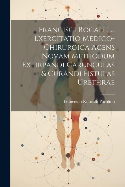 Francisci Rocalli ... Exercitatio Medico-chirurgica Acens Novam Methodum Extirpandi Carunculas & Curandi Fistulas Urethrae - Francesco Roncalli Parolino