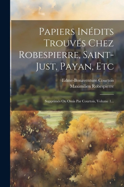 Papiers Inédits Trouvés Chez Robespierre, Saint-just, Payan, Etc: Supprimés Ou Omis Par Courtois, Volume 1... - Edme-Bonaventure Courtois, Maximilien Robespierre