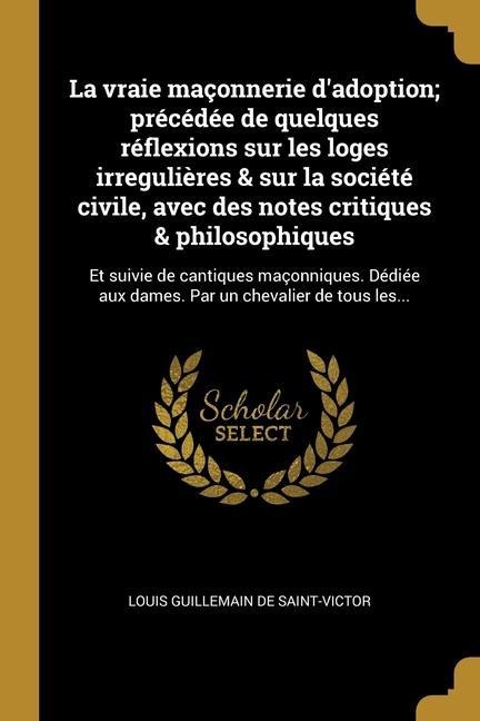 La vraie maçonnerie d'adoption; précédée de quelques réflexions sur les loges irregulières & sur la société civile, avec des notes critiques & philoso - Louis Guillemain De Saint-Victor